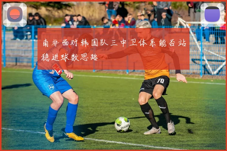 南非面对韩国队三中卫体系能否站稳进球数思路