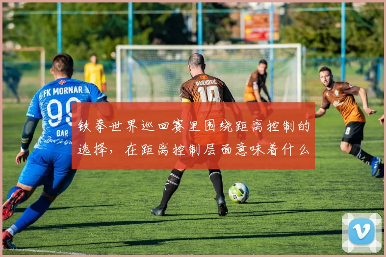 铁拳世界巡回赛里围绕距离控制的选择，在距离控制层面意味着什么