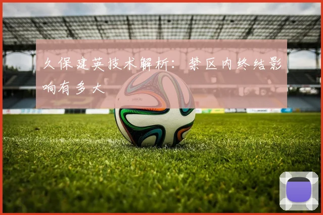 久保建英技术解析：禁区内终结影响有多大