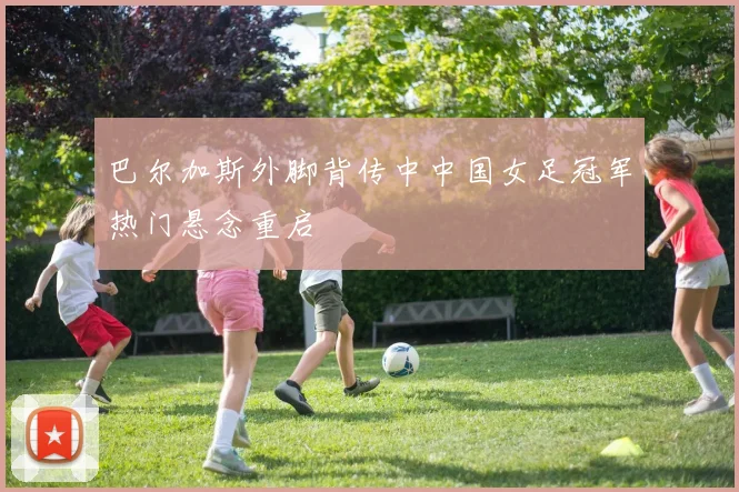 巴尔加斯外脚背传中中国女足冠军热门悬念重启