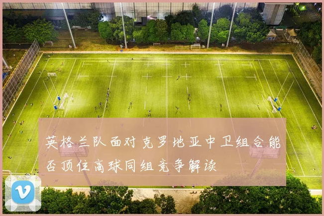英格兰队面对克罗地亚中卫组合能否顶住高球同组竞争解读