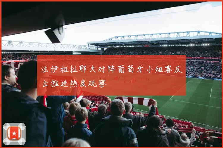 法伊祖拉耶夫对阵葡萄牙小组赛反击推进热度观察
