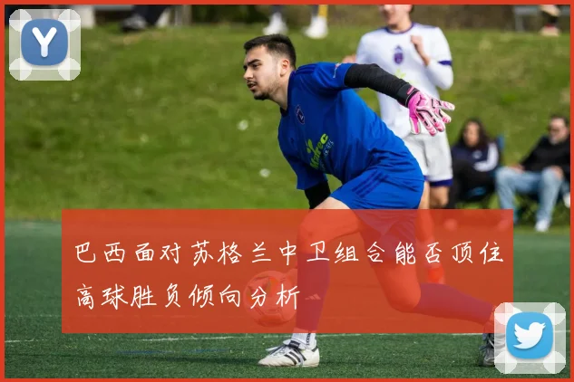 巴西面对苏格兰中卫组合能否顶住高球胜负倾向分析
