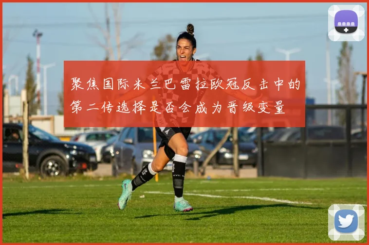聚焦国际米兰巴雷拉欧冠反击中的第二传选择是否会成为晋级变量