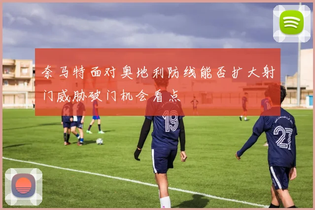 奈马特面对奥地利防线能否扩大射门威胁破门机会看点