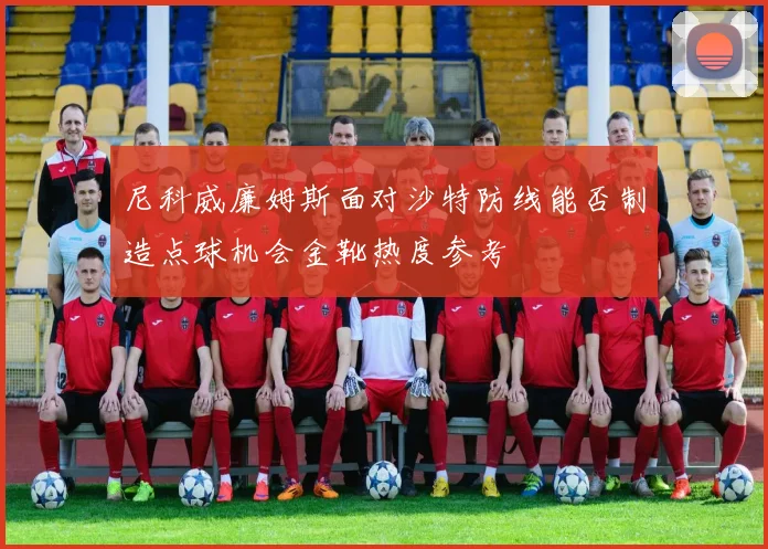 尼科威廉姆斯面对沙特防线能否制造点球机会金靴热度参考