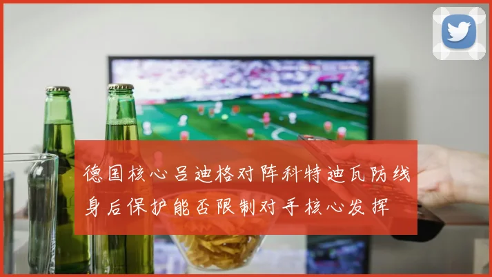 德国核心吕迪格对阵科特迪瓦防线身后保护能否限制对手核心发挥