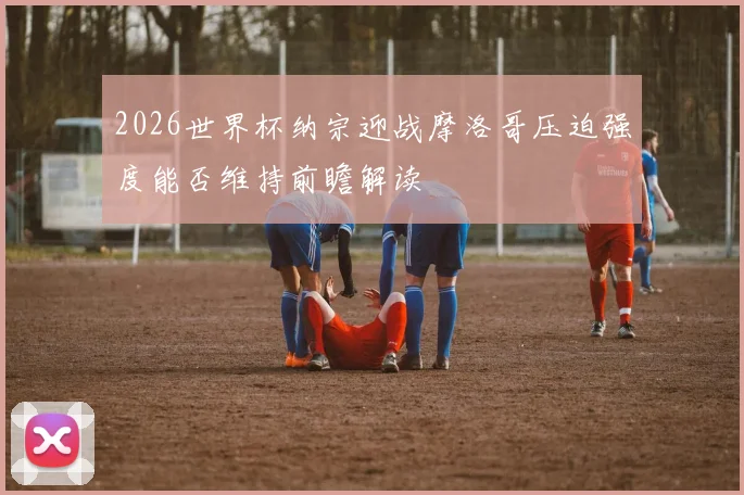 2026世界杯纳宗迎战摩洛哥压迫强度能否维持前瞻解读