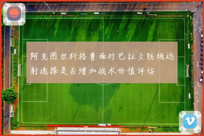 阿克图尔科格鲁面对巴拉圭防线远射选择是否增加战术价值评估