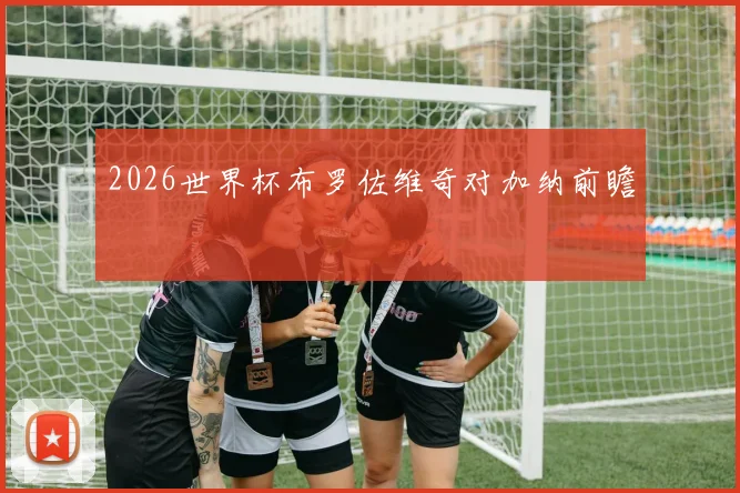2026世界杯布罗佐维奇对加纳前瞻