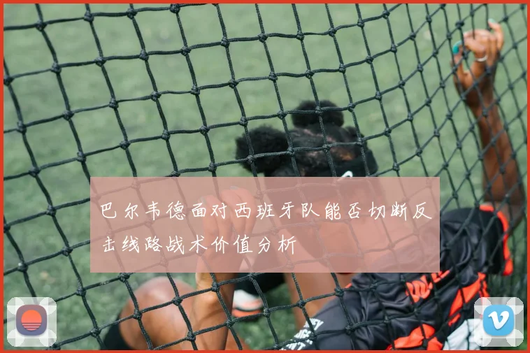 巴尔韦德面对西班牙队能否切断反击线路战术价值分析
