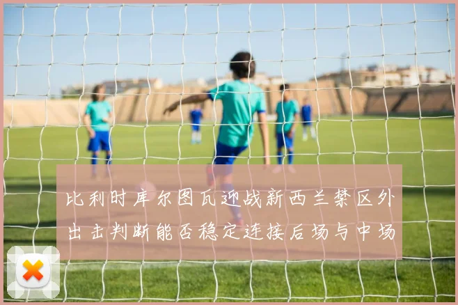 比利时库尔图瓦迎战新西兰禁区外出击判断能否稳定连接后场与中场