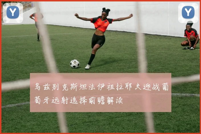 乌兹别克斯坦法伊祖拉耶夫迎战葡萄牙远射选择前瞻解读