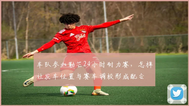 车队参加勒芒24小时耐力赛,怎样让发车位置与赛车调校形成配合