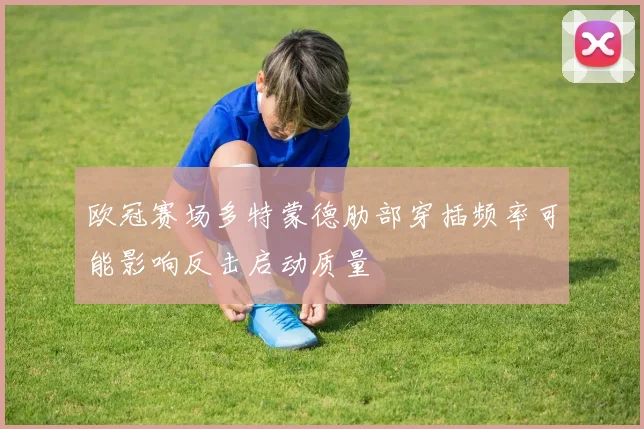 欧冠赛场多特蒙德肋部穿插频率可能影响反击启动质量