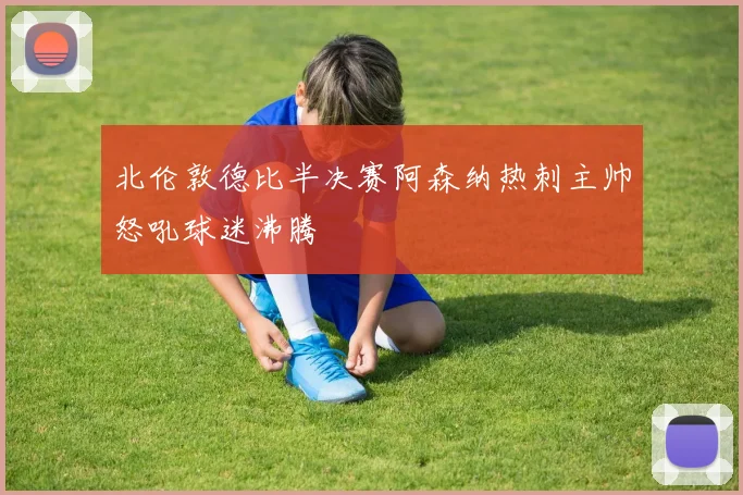 北伦敦德比半决赛阿森纳热刺主帅怒吼球迷沸腾